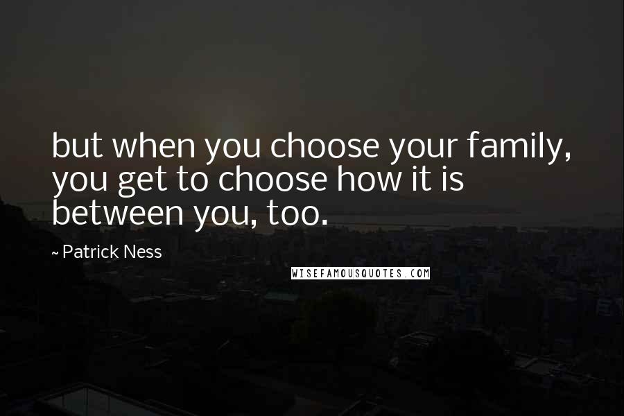 Patrick Ness Quotes: but when you choose your family, you get to choose how it is between you, too.