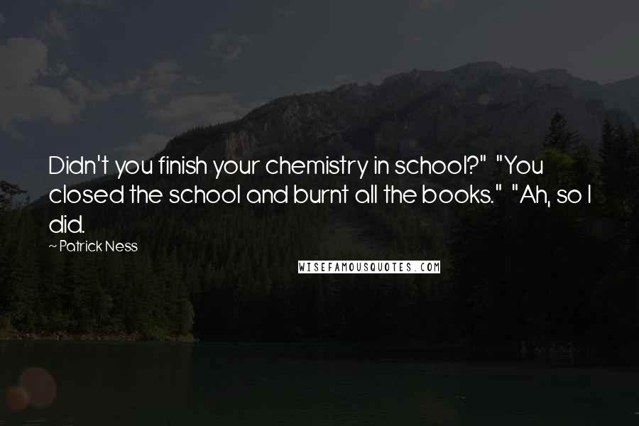Patrick Ness Quotes: Didn't you finish your chemistry in school?"  "You closed the school and burnt all the books."  "Ah, so I did.