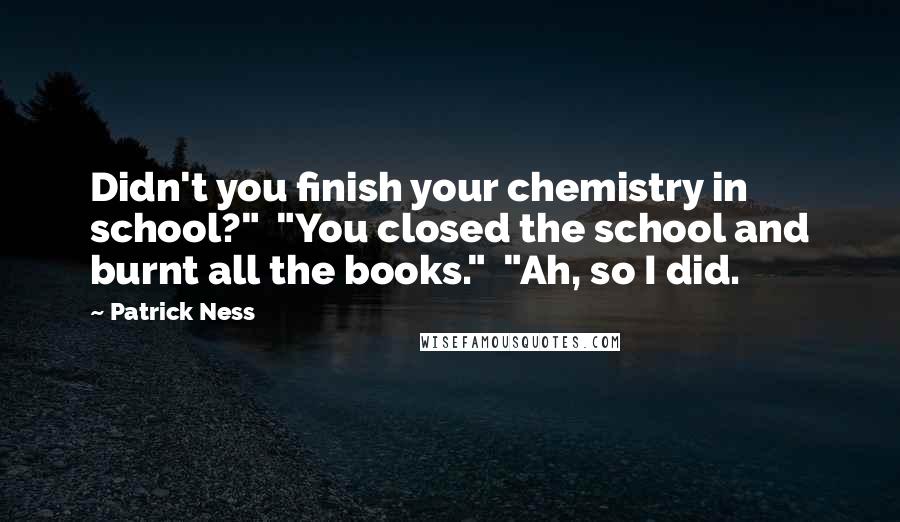 Patrick Ness Quotes: Didn't you finish your chemistry in school?"  "You closed the school and burnt all the books."  "Ah, so I did.