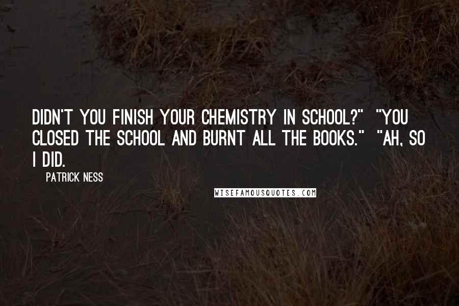 Patrick Ness Quotes: Didn't you finish your chemistry in school?"  "You closed the school and burnt all the books."  "Ah, so I did.