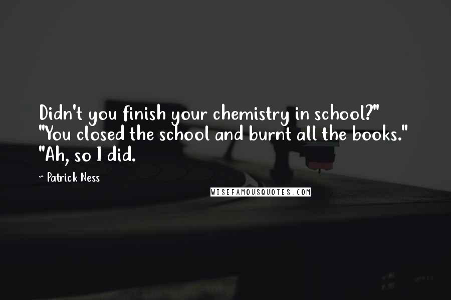 Patrick Ness Quotes: Didn't you finish your chemistry in school?"  "You closed the school and burnt all the books."  "Ah, so I did.