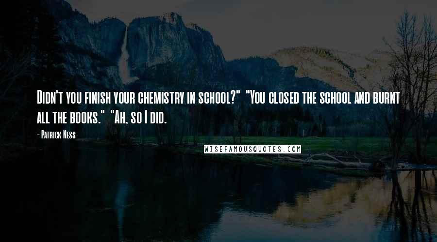 Patrick Ness Quotes: Didn't you finish your chemistry in school?"  "You closed the school and burnt all the books."  "Ah, so I did.