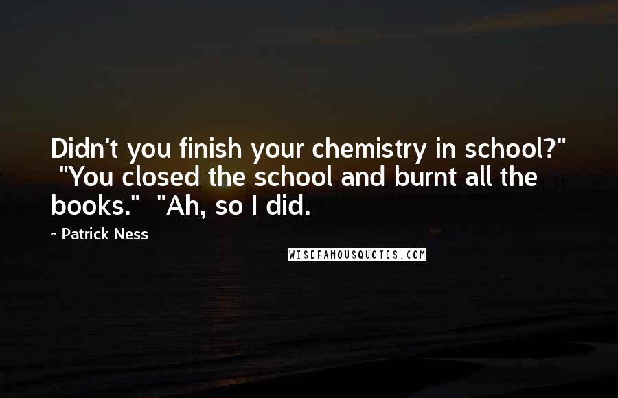 Patrick Ness Quotes: Didn't you finish your chemistry in school?"  "You closed the school and burnt all the books."  "Ah, so I did.