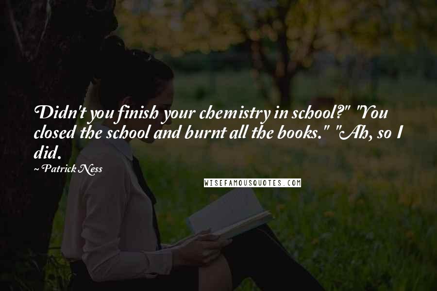 Patrick Ness Quotes: Didn't you finish your chemistry in school?"  "You closed the school and burnt all the books."  "Ah, so I did.