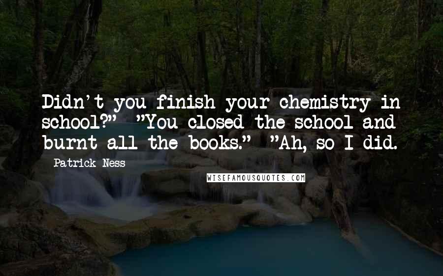 Patrick Ness Quotes: Didn't you finish your chemistry in school?"  "You closed the school and burnt all the books."  "Ah, so I did.