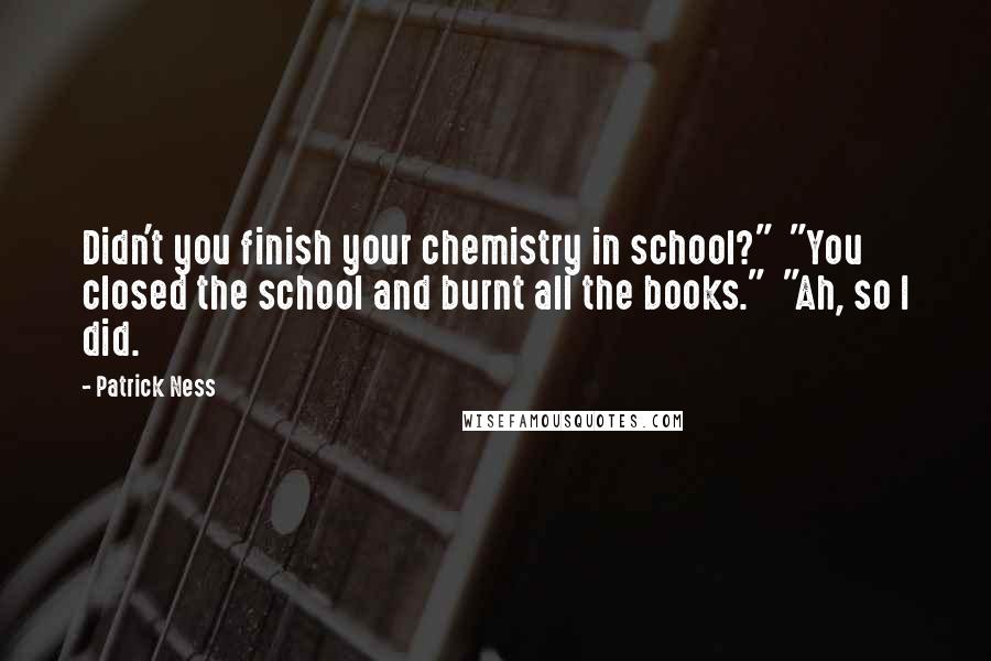 Patrick Ness Quotes: Didn't you finish your chemistry in school?"  "You closed the school and burnt all the books."  "Ah, so I did.