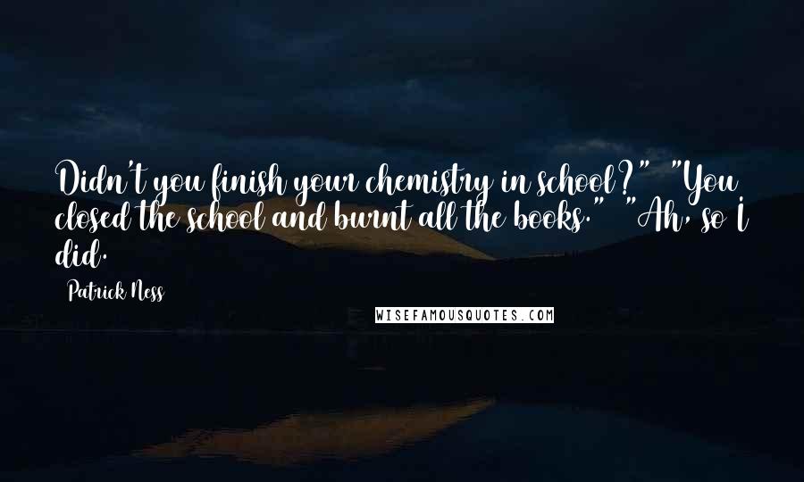 Patrick Ness Quotes: Didn't you finish your chemistry in school?"  "You closed the school and burnt all the books."  "Ah, so I did.