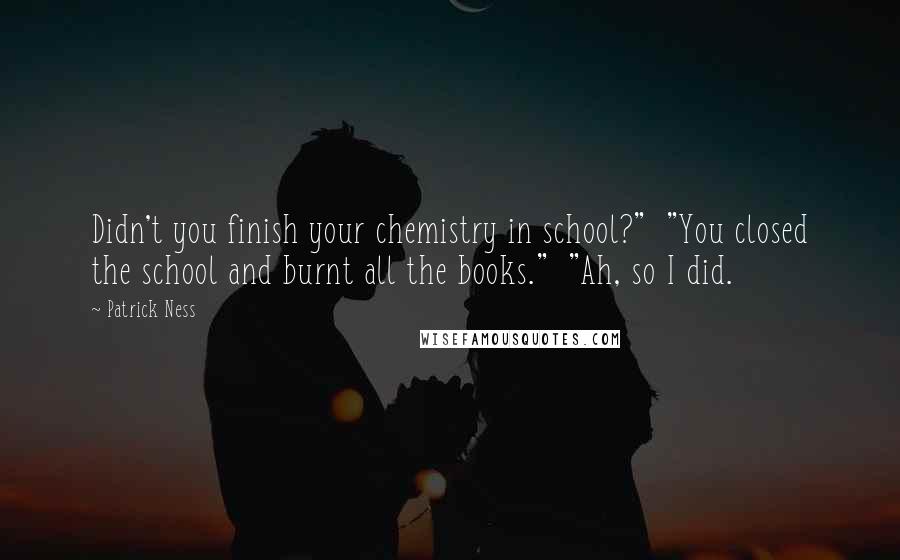 Patrick Ness Quotes: Didn't you finish your chemistry in school?"  "You closed the school and burnt all the books."  "Ah, so I did.