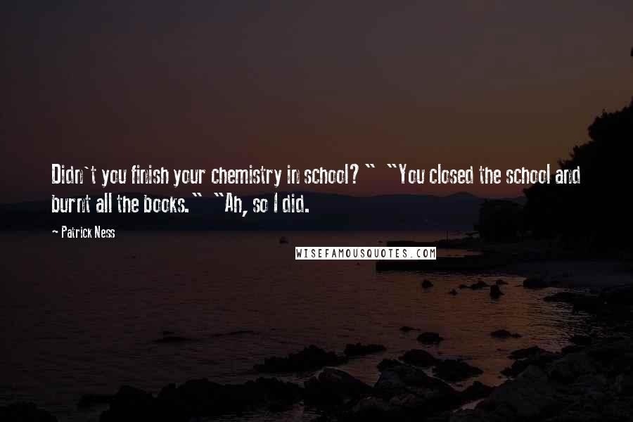 Patrick Ness Quotes: Didn't you finish your chemistry in school?"  "You closed the school and burnt all the books."  "Ah, so I did.