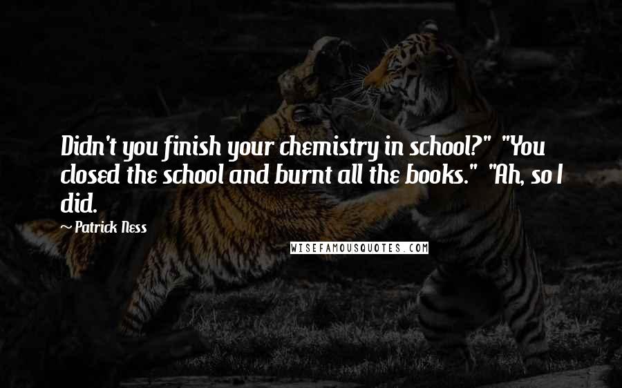 Patrick Ness Quotes: Didn't you finish your chemistry in school?"  "You closed the school and burnt all the books."  "Ah, so I did.