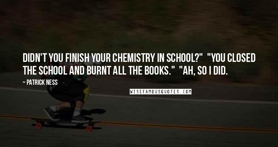 Patrick Ness Quotes: Didn't you finish your chemistry in school?"  "You closed the school and burnt all the books."  "Ah, so I did.