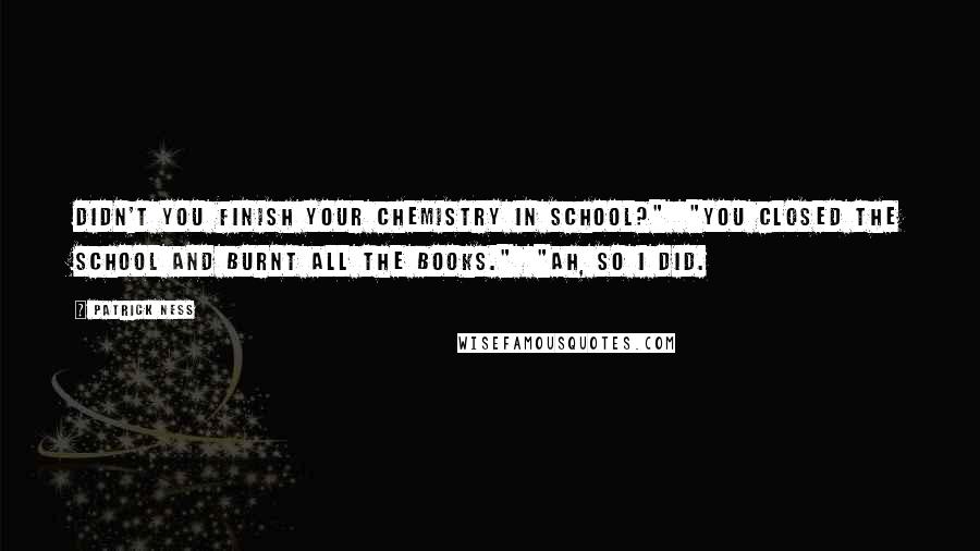 Patrick Ness Quotes: Didn't you finish your chemistry in school?"  "You closed the school and burnt all the books."  "Ah, so I did.