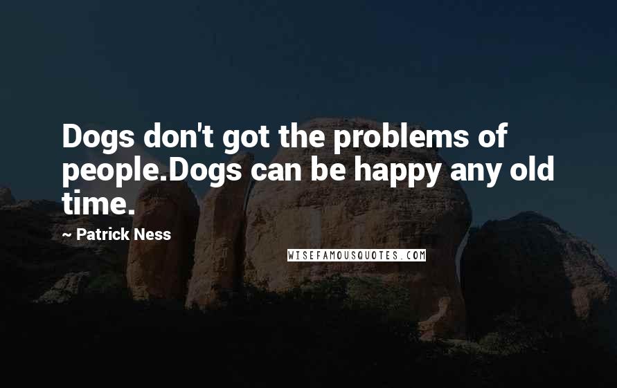 Patrick Ness Quotes: Dogs don't got the problems of people.Dogs can be happy any old time.