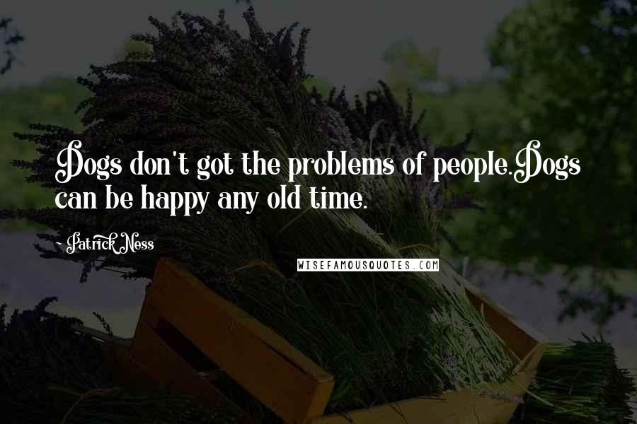 Patrick Ness Quotes: Dogs don't got the problems of people.Dogs can be happy any old time.