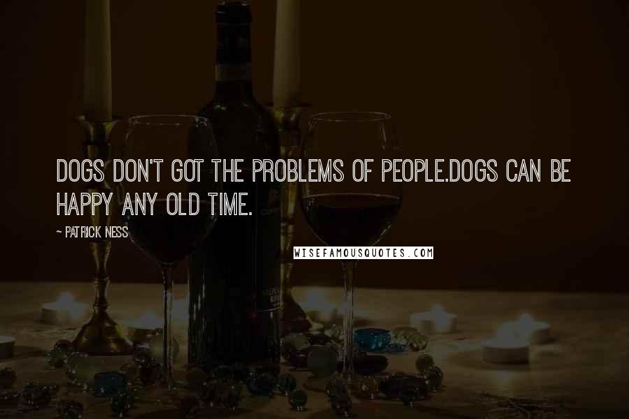 Patrick Ness Quotes: Dogs don't got the problems of people.Dogs can be happy any old time.