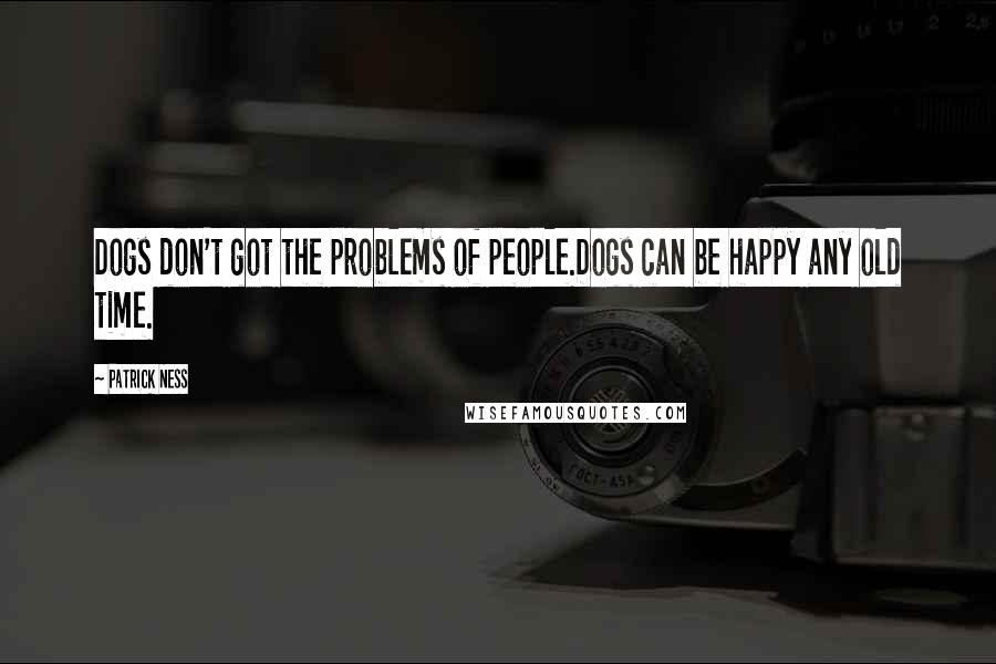 Patrick Ness Quotes: Dogs don't got the problems of people.Dogs can be happy any old time.