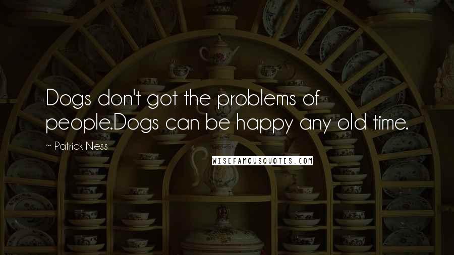 Patrick Ness Quotes: Dogs don't got the problems of people.Dogs can be happy any old time.