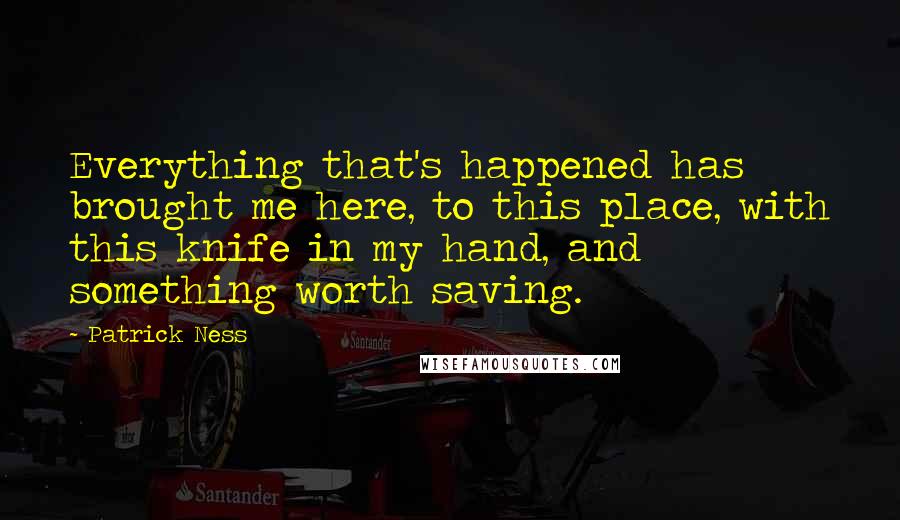 Patrick Ness Quotes: Everything that's happened has brought me here, to this place, with this knife in my hand, and something worth saving.