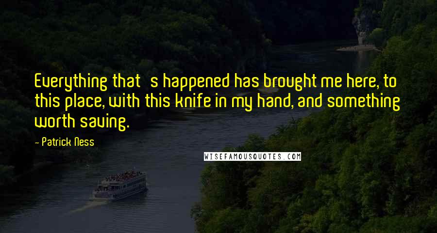 Patrick Ness Quotes: Everything that's happened has brought me here, to this place, with this knife in my hand, and something worth saving.