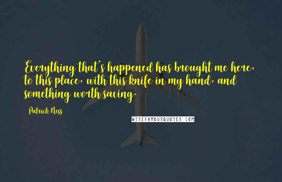 Patrick Ness Quotes: Everything that's happened has brought me here, to this place, with this knife in my hand, and something worth saving.