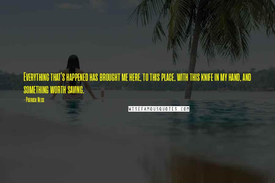 Patrick Ness Quotes: Everything that's happened has brought me here, to this place, with this knife in my hand, and something worth saving.