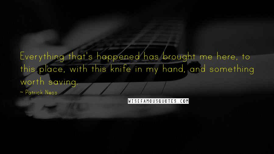 Patrick Ness Quotes: Everything that's happened has brought me here, to this place, with this knife in my hand, and something worth saving.