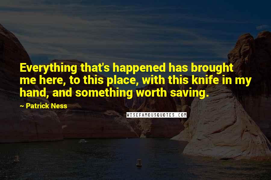 Patrick Ness Quotes: Everything that's happened has brought me here, to this place, with this knife in my hand, and something worth saving.