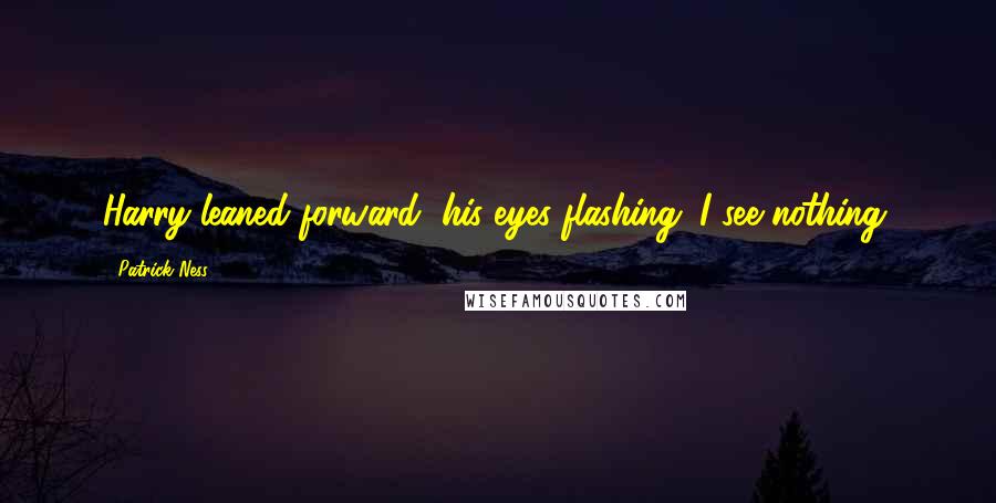 Patrick Ness Quotes: Harry leaned forward, his eyes flashing. I see nothing.