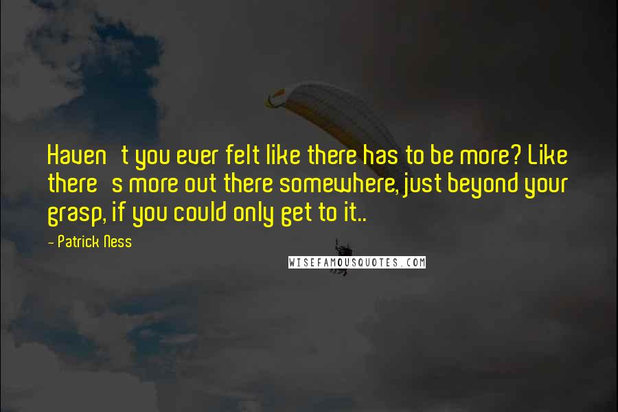 Patrick Ness Quotes: Haven't you ever felt like there has to be more? Like there's more out there somewhere, just beyond your grasp, if you could only get to it..