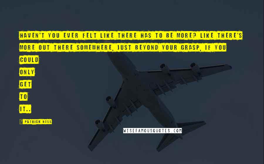 Patrick Ness Quotes: Haven't you ever felt like there has to be more? Like there's more out there somewhere, just beyond your grasp, if you could only get to it..