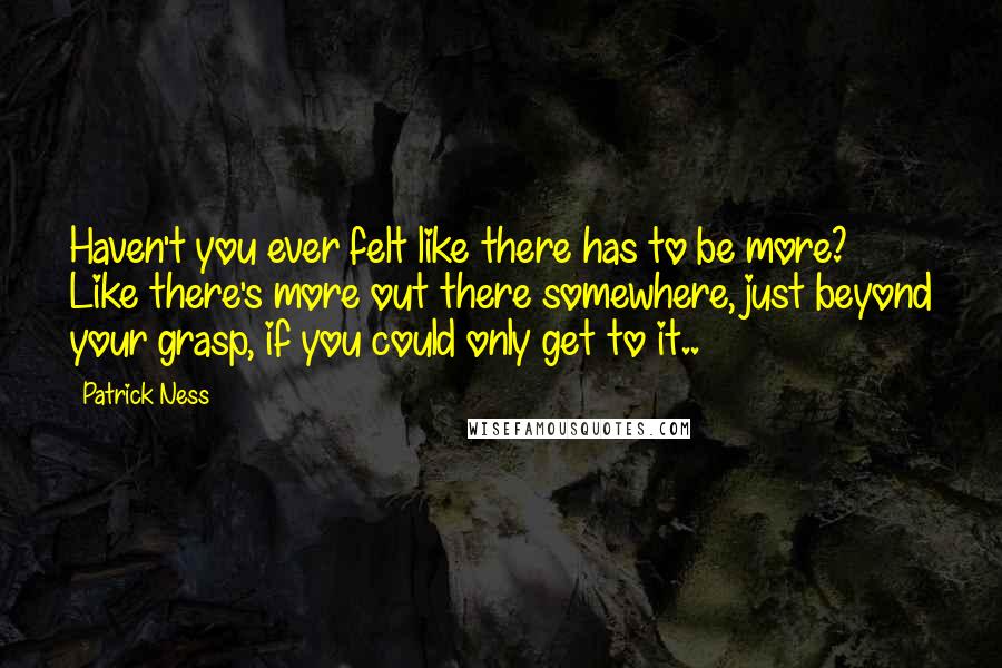 Patrick Ness Quotes: Haven't you ever felt like there has to be more? Like there's more out there somewhere, just beyond your grasp, if you could only get to it..