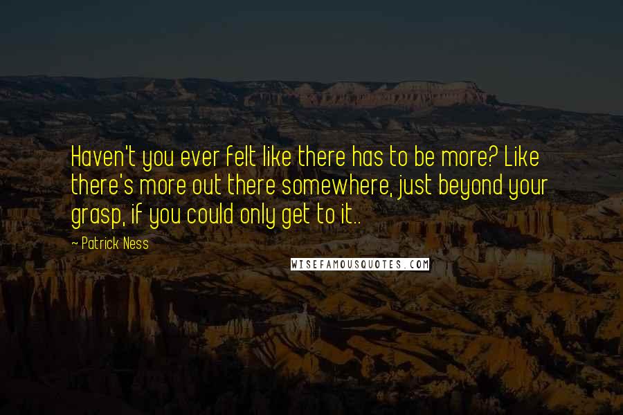 Patrick Ness Quotes: Haven't you ever felt like there has to be more? Like there's more out there somewhere, just beyond your grasp, if you could only get to it..