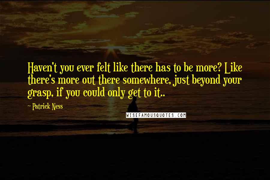 Patrick Ness Quotes: Haven't you ever felt like there has to be more? Like there's more out there somewhere, just beyond your grasp, if you could only get to it..