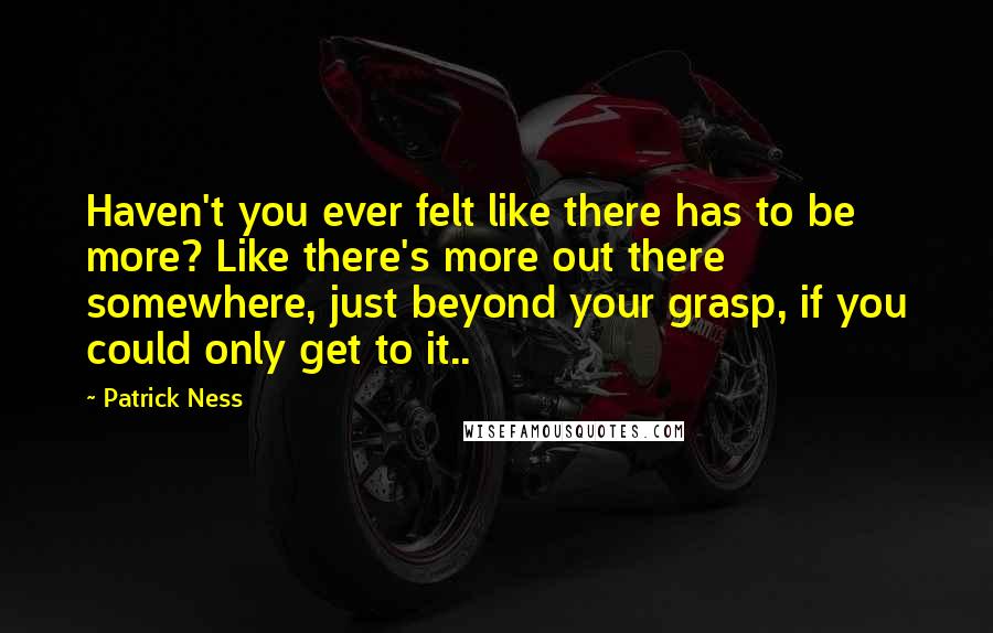 Patrick Ness Quotes: Haven't you ever felt like there has to be more? Like there's more out there somewhere, just beyond your grasp, if you could only get to it..