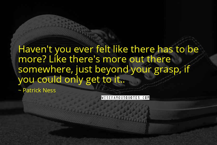 Patrick Ness Quotes: Haven't you ever felt like there has to be more? Like there's more out there somewhere, just beyond your grasp, if you could only get to it..