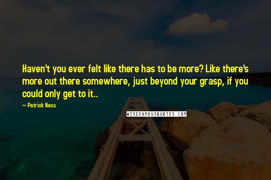 Patrick Ness Quotes: Haven't you ever felt like there has to be more? Like there's more out there somewhere, just beyond your grasp, if you could only get to it..