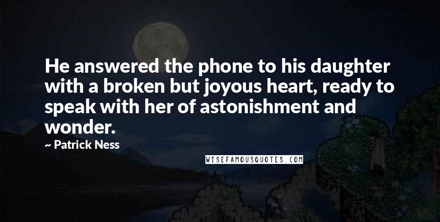 Patrick Ness Quotes: He answered the phone to his daughter with a broken but joyous heart, ready to speak with her of astonishment and wonder.