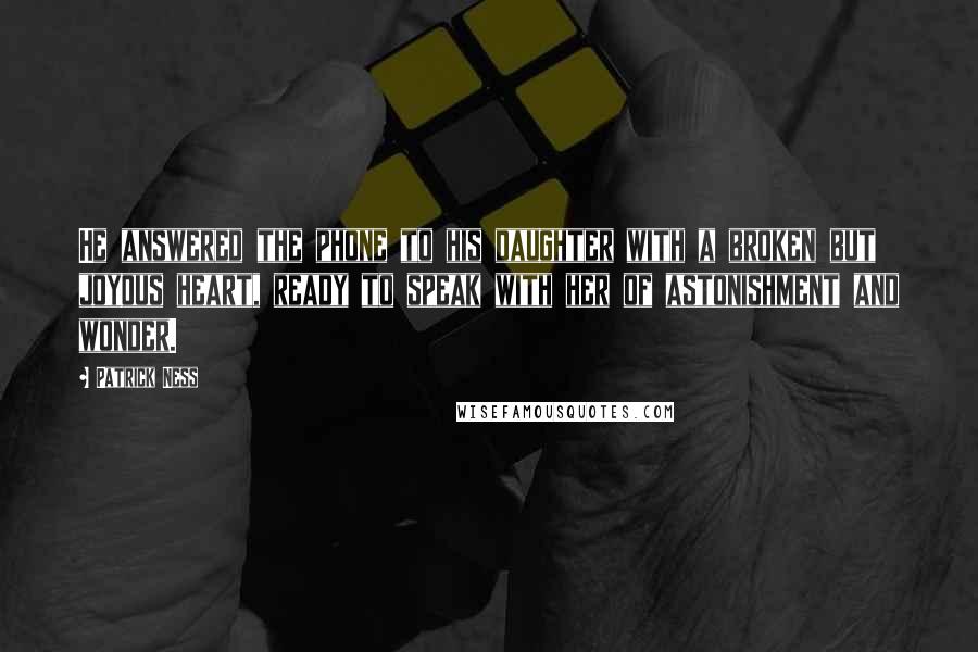 Patrick Ness Quotes: He answered the phone to his daughter with a broken but joyous heart, ready to speak with her of astonishment and wonder.