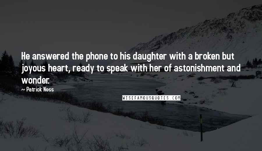 Patrick Ness Quotes: He answered the phone to his daughter with a broken but joyous heart, ready to speak with her of astonishment and wonder.