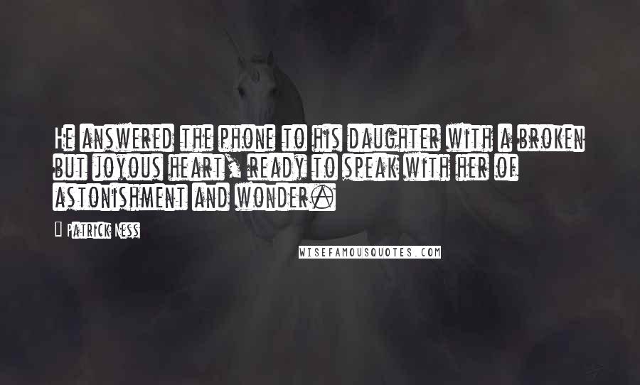 Patrick Ness Quotes: He answered the phone to his daughter with a broken but joyous heart, ready to speak with her of astonishment and wonder.