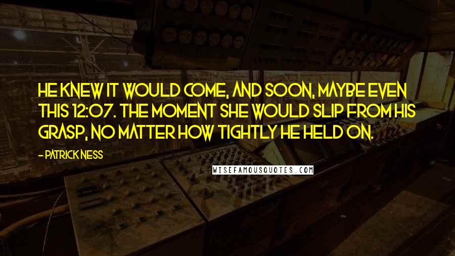 Patrick Ness Quotes: He knew it would come, and soon, maybe even this 12:07. The moment she would slip from his grasp, no matter how tightly he held on.