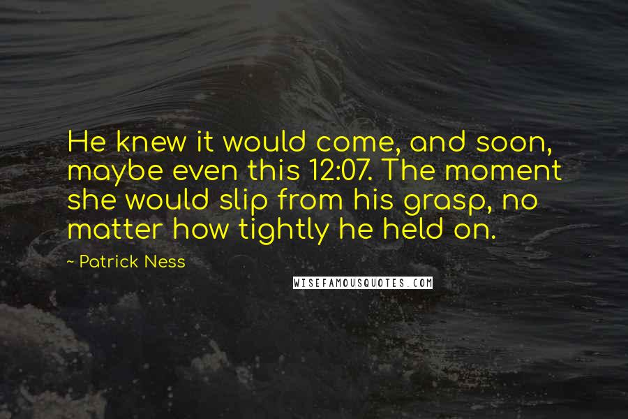 Patrick Ness Quotes: He knew it would come, and soon, maybe even this 12:07. The moment she would slip from his grasp, no matter how tightly he held on.