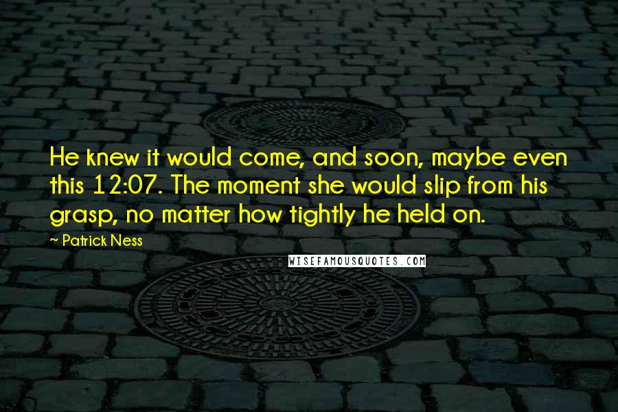 Patrick Ness Quotes: He knew it would come, and soon, maybe even this 12:07. The moment she would slip from his grasp, no matter how tightly he held on.