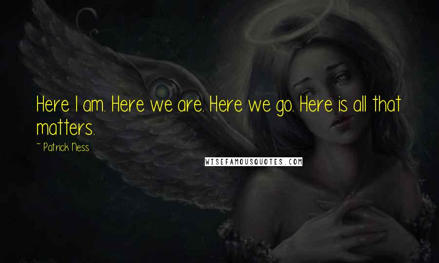 Patrick Ness Quotes: Here I am. Here we are. Here we go. Here is all that matters.