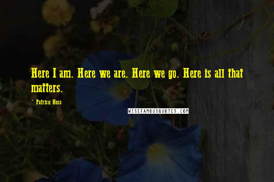 Patrick Ness Quotes: Here I am. Here we are. Here we go. Here is all that matters.