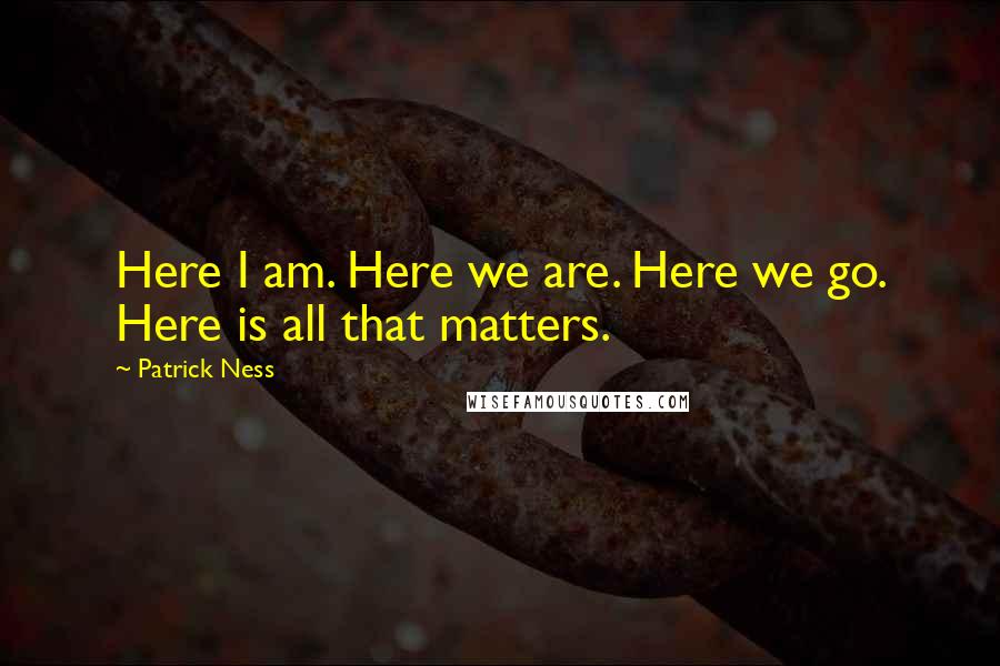 Patrick Ness Quotes: Here I am. Here we are. Here we go. Here is all that matters.