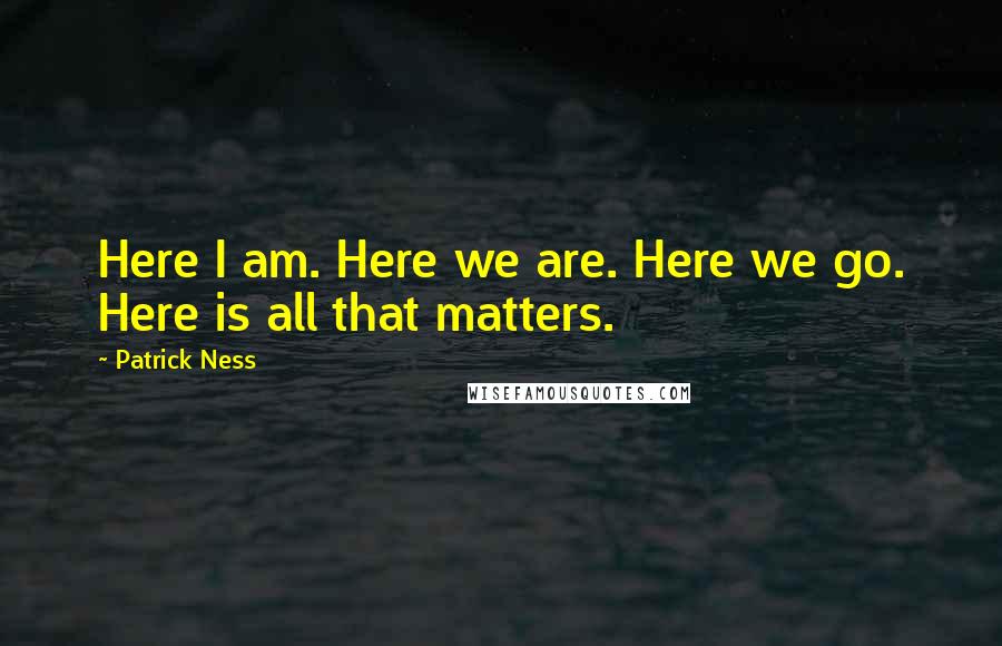 Patrick Ness Quotes: Here I am. Here we are. Here we go. Here is all that matters.