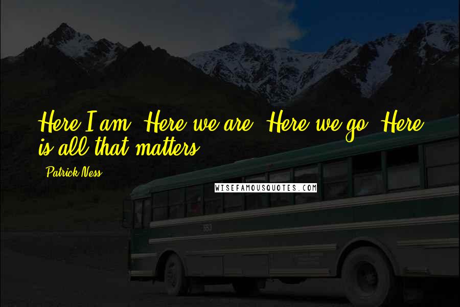 Patrick Ness Quotes: Here I am. Here we are. Here we go. Here is all that matters.