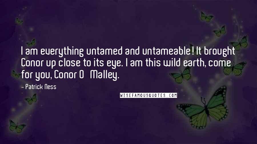 Patrick Ness Quotes: I am everything untamed and untameable! It brought Conor up close to its eye. I am this wild earth, come for you, Conor O'Malley.