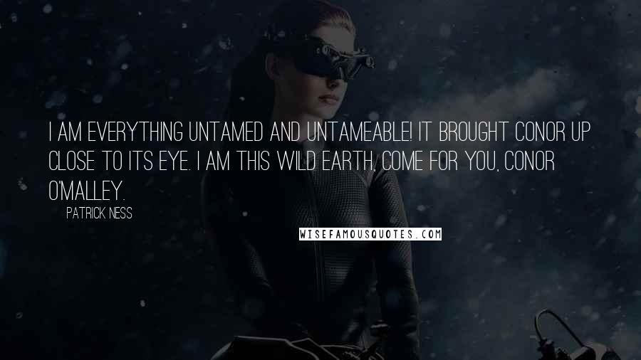 Patrick Ness Quotes: I am everything untamed and untameable! It brought Conor up close to its eye. I am this wild earth, come for you, Conor O'Malley.